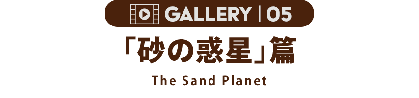 GALLERY 05「砂の砂漠」篇 The Sand Planet