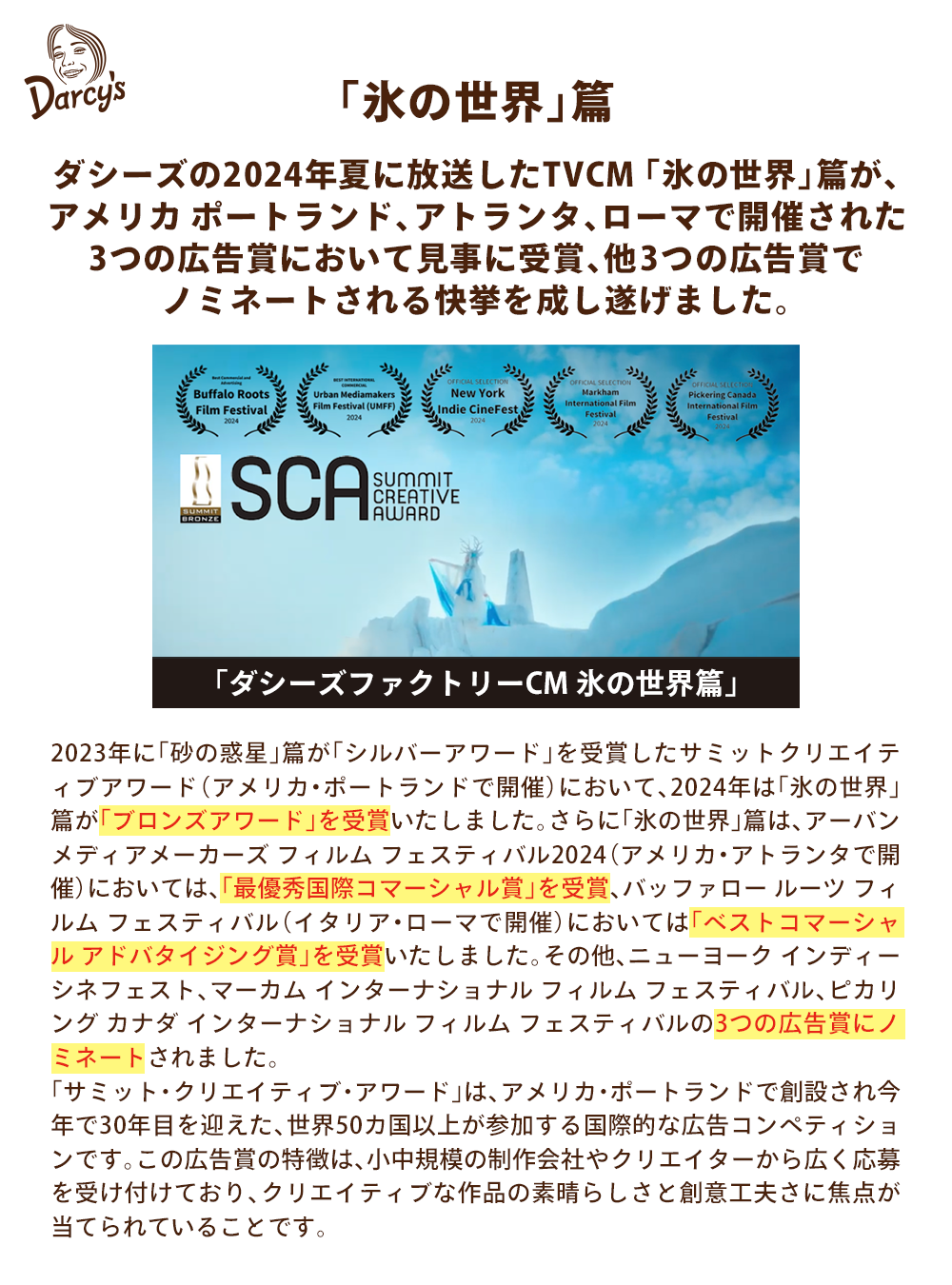 「氷の世界」篇 ダシーズアイスの今夏TVCM 「氷の世界」篇が、アメリカ ポートランド、アトランタ、ローマで開催された3 つの広告賞において見事に受賞、他3つの広告賞でノミネートされる快挙も達成いたしました。 昨年、「砂の惑星」篇がSilver Award を受賞した Summit Creative Award( アメリカ・ポートランドで開催 ) において、今年は「氷の世界」篇が「 Bronze Award 」を受賞いたしました。さらに「氷の世界」篇は、Urban Mediamakers Film Festival2024 ( アメリカ・ジョージア州・アトランタで開催においては「最優秀国際コマーシャル賞」。Buffalo Roots Film Festival ( イタリア・ローマで開催 ) においては「ベストコマーシャル アドバタイジング賞」と 3 つの賞を受賞しました。その他 New York Indie CineFest 、 Markham International Film Festival 、 Pickering Canada International Film Festivalの3つの広告賞においてノミネートされました。「サミット・クリエイティブ・アワード」は、アメリカ・ポートランドで創設され今年で 30 年目を迎えた、世界 50 カ国以上が参加する国際的な広告コンペティションです。 そのユニークな点は、この賞が莫大な予算を持つ業界の巨人だけに独占されることなく、むしろ応募されたクリエイティブな作品の素晴らしさと創意工夫に焦点が当てられることを目的に、応募者に制限が設けられているところです。